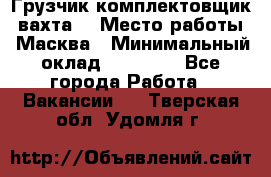 Грузчик-комплектовщик (вахта) › Место работы ­ Масква › Минимальный оклад ­ 45 000 - Все города Работа » Вакансии   . Тверская обл.,Удомля г.